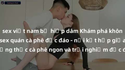 sex việt nam bị hiếp dâm Khám phá không khí độc đáo tại sex quán cà phê độc đáo - nơi kết hợp giữa thưởng thức cà phê ngon và trải nghiệm độc đáo của không gian sex shop.