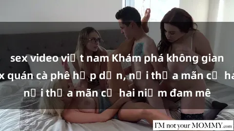 sex video việt nam Khám phá không gian độc đáo tại sex quán cà phê hấp dẫn, nơi thỏa mãn cả hai niềm đam mê