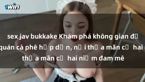 sex jav bukkake Khám phá không gian độc đáo tại sex quán cà phê hấp dẫn, nơi thỏa mãn cả hai niềm đam mê
