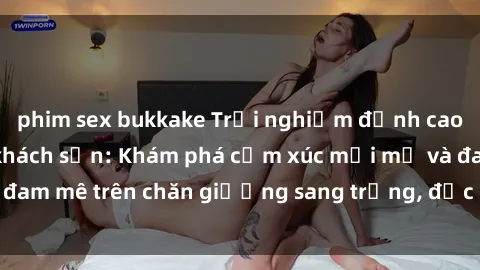phim sex bukkake Trải nghiệm đỉnh cao tình yêu tại sex khách sạn: Khám phá cảm xúc mới mẻ và đam mê trên chăn giường sang trọng, độc đáo, không giới hạn.