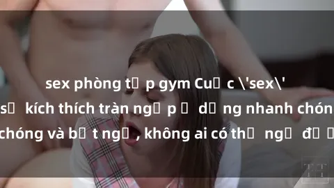 sex phòng tập gym Cuộc 'sex' trong thang máy: Khi sự kích thích tràn ngập ở dạng nhanh chóng và bất ngờ, không ai có thể ngờ được điều gì sẽ xảy ra!