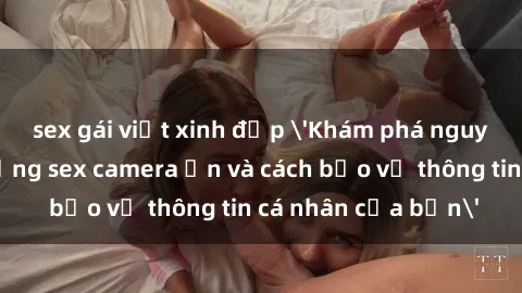 sex gái việt xinh đẹp 'Khám phá nguy cơ của việc sử dụng sex camera ẩn và cách bảo vệ thông tin cá nhân của bạn'