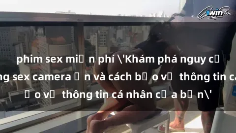 phim sex miễn phí 'Khám phá nguy cơ của việc sử dụng sex camera ẩn và cách bảo vệ thông tin cá nhân của bạn'
