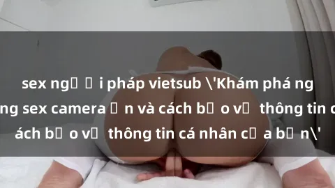 sex người pháp vietsub 'Khám phá nguy cơ của việc sử dụng sex camera ẩn và cách bảo vệ thông tin cá nhân của bạn'