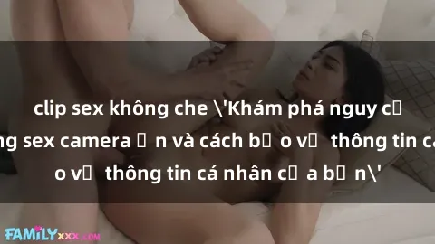 clip sex không che 'Khám phá nguy cơ của việc sử dụng sex camera ẩn và cách bảo vệ thông tin cá nhân của bạn'