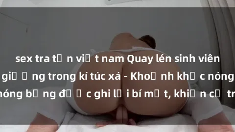 sex tra tấn việt nam Quay lén sinh viên làm tình ngay trên giường trong kí túc xá - Khoảnh khắc nóng bỏng được ghi lại bí mật, khiến cả trường học xôn xao.