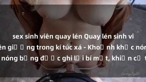 sex sinh viên quay lén Quay lén sinh viên làm tình ngay trên giường trong kí túc xá - Khoảnh khắc nóng bỏng được ghi lại bí mật, khiến cả trường học xôn xao.