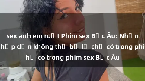 sex anh em ruột Phim sex Bắc Âu: Những cảnh nóng hấp dẫn không thể bỏ lỡ chỉ có trong phim sex Bắc Âu