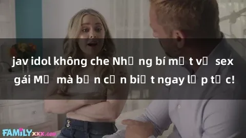 jav idol không che Những bí mật về sex gái Mỹ mà bạn cần biết ngay lập tức!