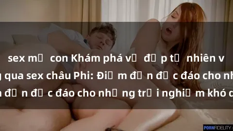 sex mẹ con Khám phá vẻ đẹp tự nhiên và văn hóa đa dạng qua sex châu Phi: Điểm đến độc đáo cho những trải nghiệm khó quên