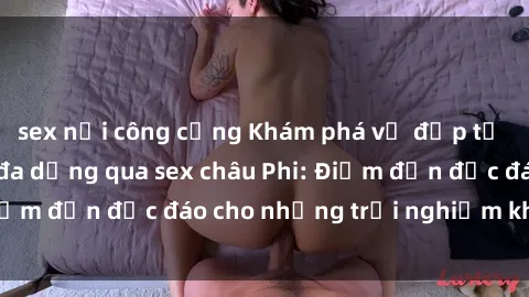 sex nơi công cộng Khám phá vẻ đẹp tự nhiên và văn hóa đa dạng qua sex châu Phi: Điểm đến độc đáo cho những trải nghiệm khó quên