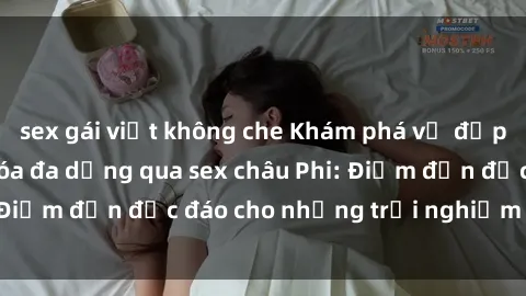 sex gái việt không che Khám phá vẻ đẹp tự nhiên và văn hóa đa dạng qua sex châu Phi: Điểm đến độc đáo cho những trải nghiệm khó quên