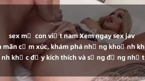 sex mẹ con việt nam Xem ngay sex jav không che để thỏa mãn cảm xúc, khám phá những khoảnh khắc đầy kích thích và sống động nhất chỉ trong click!