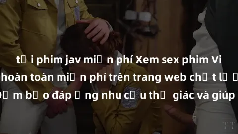 tải phim jav miễn phí Xem sex phim Việt Nam không che hoàn toàn miễn phí trên trang web chất lượng cao. Đảm bảo đáp ứng nhu cầu thị giác và giúp thỏa mãn mong muốn của bạn.