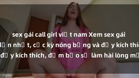 sex gái call girl việt nam Xem sex gái trẻ không che hấp dẫn nhất, cực kỳ nóng bỏng và đầy kích thích, đảm bảo sẽ làm hài lòng mọi người!