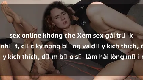 sex online không che Xem sex gái trẻ không che hấp dẫn nhất, cực kỳ nóng bỏng và đầy kích thích, đảm bảo sẽ làm hài lòng mọi người!