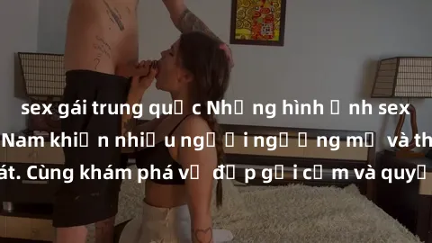 sex gái trung quốc Những hình ảnh sex gái sinh viên Việt Nam khiến nhiều người ngưỡng mộ và thèm khát. Cùng khám phá vẻ đẹp gợi cảm và quyến rũ của những cô gái trẻ này.