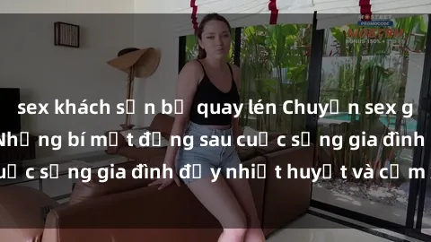 sex khách sạn bị quay lén Chuyện sex gái Việt có chồng: Những bí mật đằng sau cuộc sống gia đình đầy nhiệt huyết và cảm xúc