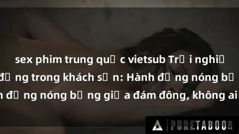 sex phim trung quốc vietsub Trải nghiệm sex sinh viên sôi động trong khách sạn: Hành động nóng bỏng giữa đám đông, không ai bị bỏ lỡ