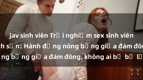 jav sinh viên Trải nghiệm sex sinh viên sôi động trong khách sạn: Hành động nóng bỏng giữa đám đông, không ai bị bỏ lỡ
