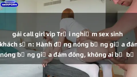 gái call girl vip Trải nghiệm sex sinh viên sôi động trong khách sạn: Hành động nóng bỏng giữa đám đông, không ai bị bỏ lỡ