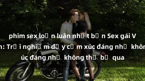 phim sex loạn luân nhật bản Sex gái Việt Nam có con: Trải nghiệm đầy cảm xúc đáng nhớ không thể bỏ qua