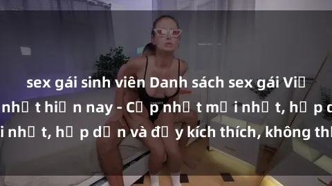 sex gái sinh viên Danh sách sex gái Việt Nam sinh viên hot nhất hiện nay - Cập nhật mới nhất, hấp dẫn và đầy kích thích, không thể bỏ qua!