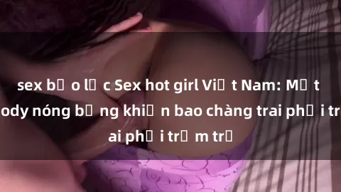 sex bạo lực Sex hot girl Việt Nam: Mặt xinh, body nóng bỏng khiến bao chàng trai phải trầm trồ