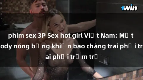 phim sex 3P Sex hot girl Việt Nam: Mặt xinh, body nóng bỏng khiến bao chàng trai phải trầm trồ