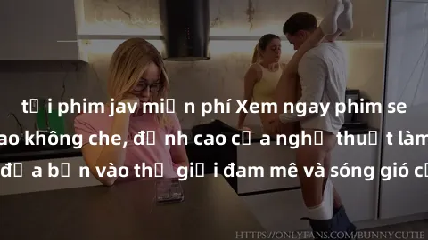 tải phim jav miễn phí Xem ngay phim sex HD chất lượng cao không che, đỉnh cao của nghệ thuật làm tình, đưa bạn vào thế giới đam mê và sóng gió của tình yêu không giới hạn.