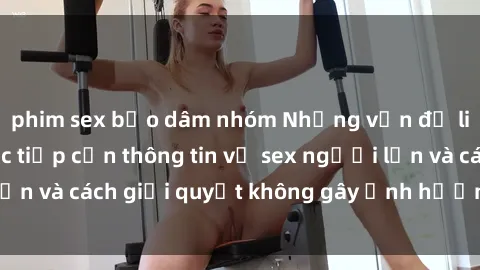 phim sex bạo dâm nhóm Những vấn đề liên quan đến việc tiếp cận thông tin về sex người lớn và cách giải quyết không gây ảnh hưởng đến trẻ em