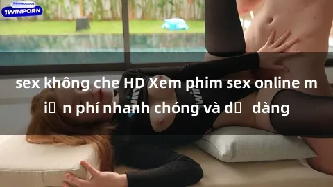 sex không che HD Xem phim sex online miễn phí nhanh chóng và dễ dàng