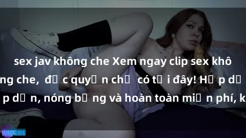 sex jav không che Xem ngay clip sex không che cực hot, không che,  độc quyền chỉ có tại đây! Hấp dẫn, nóng bỏng và hoàn toàn miễn phí, không thể bỏ qua!