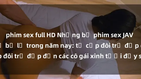 phim sex full HD Những bộ phim sex JAV hot nhất không thể bỏ lỡ trong năm nay: từ cặp đôi trẻ đẹp đến các cô gái xinh tươi đầy sức hút.