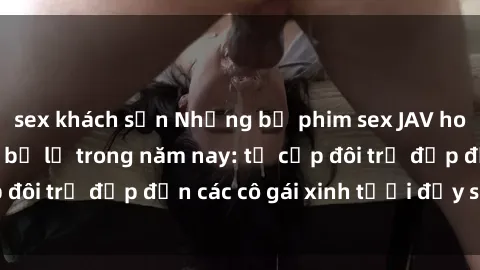 sex khách sạn Những bộ phim sex JAV hot nhất không thể bỏ lỡ trong năm nay: từ cặp đôi trẻ đẹp đến các cô gái xinh tươi đầy sức hút.