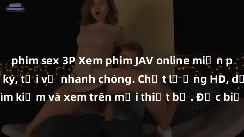 phim sex 3P Xem phim JAV online miễn phí không cần đăng ký, tải về nhanh chóng. Chất lượng HD, dễ dàng tìm kiếm và xem trên mọi thiết bị. Đặc biệt, không quảng cáo làm phiền.