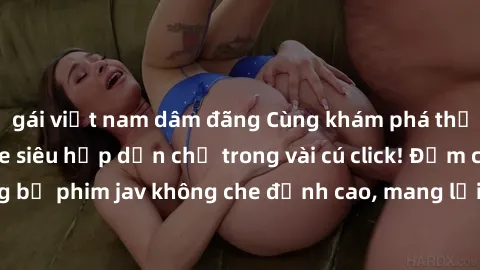 gái việt nam dâm đãng Cùng khám phá thế giới jav không che siêu hấp dẫn chỉ trong vài cú click! Đắm chìm trong những bộ phim jav không che đỉnh cao, mang lại trải nghiệm thú vị và đầy kích thích.