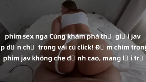 phim sex nga Cùng khám phá thế giới jav không che siêu hấp dẫn chỉ trong vài cú click! Đắm chìm trong những bộ phim jav không che đỉnh cao, mang lại trải nghiệm thú vị và đầy kích thích.