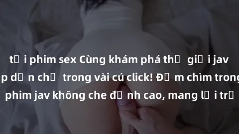 tải phim sex Cùng khám phá thế giới jav không che siêu hấp dẫn chỉ trong vài cú click! Đắm chìm trong những bộ phim jav không che đỉnh cao, mang lại trải nghiệm thú vị và đầy kích thích.