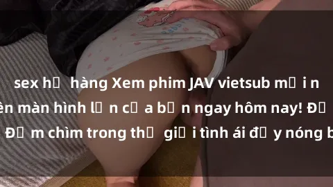 sex họ hàng Xem phim JAV vietsub mới nhất và hấp dẫn trên màn hình lớn của bạn ngay hôm nay! Đắm chìm trong thế giới tình ái đầy nóng bỏng và kích thích.