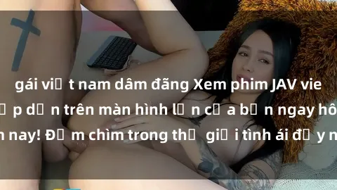 gái việt nam dâm đãng Xem phim JAV vietsub mới nhất và hấp dẫn trên màn hình lớn của bạn ngay hôm nay! Đắm chìm trong thế giới tình ái đầy nóng bỏng và kích thích.