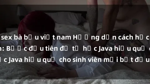 sex bà bầu việt nam Hướng dẫn cách học Java cho sinh viên: Bước đầu tiên để tự học Java hiệu quả cho sinh viên mới bắt đầu là gì?