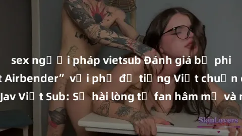 sex người pháp vietsub Đánh giá bộ phim “Avatar: The Last Airbender” với phụ đề tiếng Việt chuẩn chỉnh từ nhóm Jav Việt Sub: Sự hài lòng từ fan hâm mộ và những điểm đáng chú ý trong bộ phim.