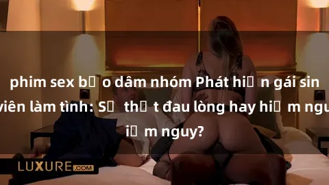phim sex bạo dâm nhóm Phát hiện gái sinh viên làm tình: Sự thật đau lòng hay hiểm nguy?