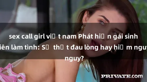 sex call girl việt nam Phát hiện gái sinh viên làm tình: Sự thật đau lòng hay hiểm nguy?
