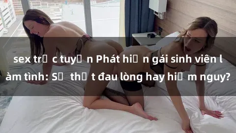 sex trực tuyến Phát hiện gái sinh viên làm tình: Sự thật đau lòng hay hiểm nguy?