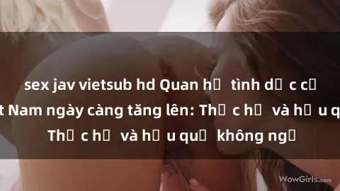sex jav vietsub hd Quan hệ tình dục của nữ sinh Việt Nam ngày càng tăng lên: Thực hư và hậu quả không ngờ