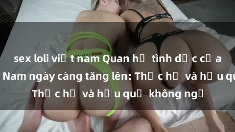 sex loli việt nam Quan hệ tình dục của nữ sinh Việt Nam ngày càng tăng lên: Thực hư và hậu quả không ngờ