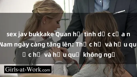 sex jav bukkake Quan hệ tình dục của nữ sinh Việt Nam ngày càng tăng lên: Thực hư và hậu quả không ngờ