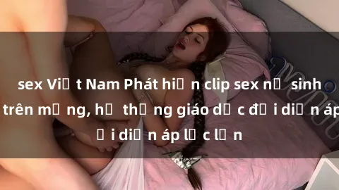 sex Việt Nam Phát hiện clip sex nữ sinh gây sốc trên mạng, hệ thống giáo dục đối diện áp lực lớn